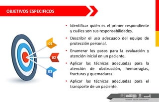 OBJETIVOS ESPECIFICOS
• Identificar quién es el primer respondiente
y cuáles son sus responsabilidades.
• Describir el uso adecuado del equipo de
protección personal.
• Enumerar los pasos para la evaluación y
atención inicial en un paciente.
• Aplicar las técnicas adecuadas para la
atención de obstrucción, hemorragias,
fracturas y quemaduras.
• Aplicar las técnicas adecuadas para el
transporte de un paciente.
01
02
03
 