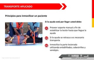 TRANSPORTE APLICADO
Principios para inmovilizar un paciente
Imagen tomada de: https://www.youtube.com
Si la ayuda está por llegar usted debe:
• Proveer soporte manual a fin de
estabilizar la lesión hasta que llegue la
ayuda
• Si la ayuda se retrasa o es necesario
transporta
• Inmovilice la parte lesionada
utilizando entablillados; cabestrillos y
vendajes.
 