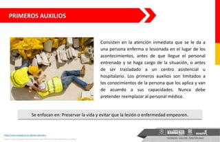 PRIMEROS AUXILIOS
https://www.mglegal.es/accidentes-laborales/
Consisten en la atención inmediata que se le da a
una persona enferma o lesionada en el lugar de los
acontecimientos, antes de que llegue el personal
entrenado y se haga cargo de la situación, o antes
de ser trasladado a un centro asistencial u
hospitalario. Los primeros auxilios son limitados a
los conocimientos de la persona que los aplica y van
de acuerdo a sus capacidades. Nunca debe
pretender reemplazar al personal médico.
Se enfocan en: Preservar la vida y evitar que la lesión o enfermedad empeoren.
Fuente: https://www.lanpreformacion.com/oferta-formativa/primeros-auxilios/
 