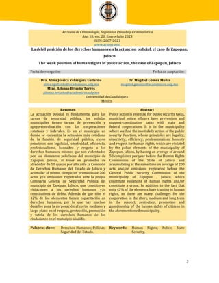 3
Archivos de Criminología, Seguridad Privada y Criminalística
Año 10, vol. 20, Enero-Julio 2023
ISSN: 2007-2023
www.acspyc.es.tl
La débil posición de los derechos humanos en la actuación policial, el caso de Zapopan,
Jalisco
The weak position of human rights in police action, the case of Zapopan, Jalisco
Fecha de recepción: Fecha de aceptación:
Dra. Alma Jéssica Velázquez Gallardo
alma.vgallardo@academicos.udg.mx
Mtro. Alfonso Briseño Torres
alfonso.briseño@academicos.udg.mx
Dr. Magdiel Gómez Muñiz
magdiel.gmuniz@academicos.udg.mx
Universidad de Guadalajara
México
Resumen
La actuación policial es fundamental para las
tareas de seguridad pública, los policías
municipales tienen tareas de prevención y
apoyo-coordinación con las corporaciones
estatales y federales. Es en el municipio en
donde se encuentra la actuación más cotidiana
de la función de seguridad pública, cuyos
principios son legalidad, objetividad, eficiencia,
profesionalismo, honradez y respeto a los
derechos humanos, mismos que son violentados
por los elementos policíacos del municipio de
Zapopan, Jalisco, al tener en promedio de
alrededor de 50 quejas por año ante la Comisión
de Derechos Humanos del Estado de Jalisco y
acumular al mismo tiempo un promedio de 200
actos y/o omisiones registradas ante la propia
Comisaría General de Seguridad Pública del
municipio de Zapopan, Jalisco, que constituyen
violaciones a los derechos humanos y/o
constitutivos de delito. Además de que sólo el
42% de los elementos tienen capacitación en
derechos humanos, por lo que hay muchos
desafíos para la corporación al corto, mediano y
largo plazo en el respeto, protección, promoción
y tutela de los derechos humanos de los
ciudadanos en el municipio aludido.
Abstract
Police action is essential for public security tasks,
municipal police officers have prevention and
support-coordination tasks with state and
federal corporations. It is in the municipality
where we find the most daily action of the public
security function, whose principles are legality,
objectivity, efficiency, professionalism, honesty
and respect for human rights, which are violated
by the police elements of the municipality of
Zapopan, Jalisco, by having an average of around
50 complaints per year before the Human Rights
Commission of the State of Jalisco and
accumulating at the same time an average of 200
acts and/or omissions registered before the
General Public Security Commission of the
municipality of Zapopan , Jalisco, which
constitute violations of human rights and/or
constitute a crime. In addition to the fact that
only 42% of the elements have training in human
rights, so there are many challenges for the
corporation in the short, medium and long term
in the respect, protection, promotion and
guardianship of the human rights of citizens in
the aforementioned municipality.
Palabras clave: Derechos Humanos; Policías;
Seguridad del Estado.
Keywords: Human Rights; Police; State
Security.
 