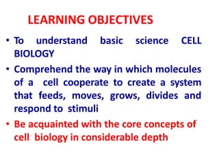 LEARNING OBJECTIVES
• To understand basic science CELL
BIOLOGY
• Comprehend the way in which molecules
of a cell cooperate to create a system
that feeds, moves, grows, divides and
respond to stimuli
• Be acquainted with the core concepts of
cell biology in considerable depth
 