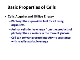 Basic Properties of Cells
• Cells Acquire and Utilize Energy
– Photosynthesis provides fuel for all living
organisms.
– Animal cells derive energy from the products of
photosynthesis, mainly in the form of glucose.
– Cell can convert glucose into ATP—a substance
with readily available energy.
 