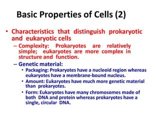 Basic Properties of Cells (2)
• Characteristics that distinguish prokaryotic
and eukaryotic cells
– Complexity: Prokaryotes are relatively
simple; eukaryotes are more complex in
structure and function.
– Genetic material:
• Packaging: Prokaryotes have a nucleoid region whereas
eukaryotes have a membrane-bound nucleus.
• Amount: Eukaryotes have much more genetic material
than prokaryotes.
• Form: Eukaryotes have many chromosomes made of
both DNA and protein whereas prokaryotes have a
single, circular DNA.
 
