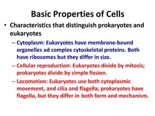 Basic Properties of Cells
• Characteristics that distinguish prokaryotes and
eukaryotes
– Cytoplasm: Eukaryotes have membrane-bound
organelles ad complex cytoskeletal proteins. Both
have ribosomes but they differ in size.
– Cellular reproduction: Eukaryotes divide by mitosis;
prokaryotes divide by simple fission.
– Locomotion: Eukaryotes use both cytoplasmic
movement, and cilia and flagella; prokaryotes have
flagella, but they differ in both form and mechanism.
 