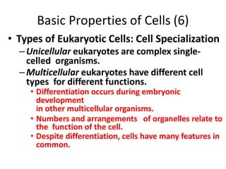 Basic Properties of Cells (6)
• Types of Eukaryotic Cells: Cell Specialization
–Unicellular eukaryotes are complex single-
celled organisms.
–Multicellular eukaryotes have different cell
types for different functions.
• Differentiation occurs during embryonic
development
in other multicellular organisms.
• Numbers and arrangements of organelles relate to
the function of the cell.
• Despite differentiation, cells have many features in
common.
 