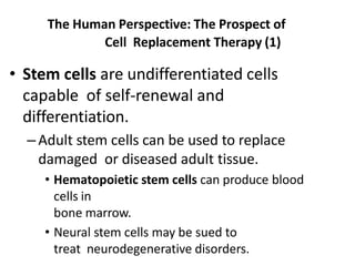 The Human Perspective: The Prospect of
Cell Replacement Therapy (1)
• Stem cells are undifferentiated cells
capable of self-renewal and
differentiation.
–Adult stem cells can be used to replace
damaged or diseased adult tissue.
• Hematopoietic stem cells can produce blood
cells in
bone marrow.
• Neural stem cells may be sued to
treat neurodegenerative disorders.
 