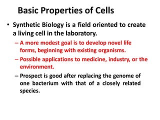 Basic Properties of Cells
• Synthetic Biology is a field oriented to create
a living cell in the laboratory.
– A more modest goal is to develop novel life
forms, beginning with existing organisms.
– Possible applications to medicine, industry, or the
environment.
– Prospect is good after replacing the genome of
one bacterium with that of a closely related
species.
 