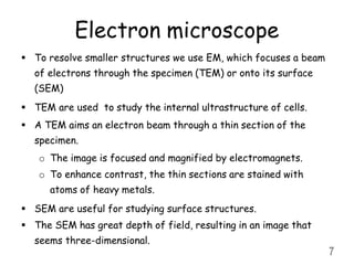Electron microscope
 To resolve smaller structures we use EM, which focuses a beam
of electrons through the specimen (TEM) or onto its surface
(SEM)
 TEM are used to study the internal ultrastructure of cells.
 A TEM aims an electron beam through a thin section of the
specimen.
o The image is focused and magnified by electromagnets.
o To enhance contrast, the thin sections are stained with
atoms of heavy metals.
 SEM are useful for studying surface structures.
 The SEM has great depth of field, resulting in an image that
seems three-dimensional.
7
 
