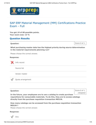 4/17/2018 SAP ERP Material Management (MM) Certifications Practice Exam - Full | ERPPrep
http://www.erpprep.com/user/quiz/598972/userresults 1/35
Score 0 of 1
(skipped)
Score 0 of 1
SAP ERP Material Management (MM) Certifications Practice
Exam - Full
You got 10 of 80 possible points.
Your score was: 13 %
Question Results
Question:
What purchasing master data has the highest priority during source determination
in the material requirements planning run?
Please choose the correct answer.
Response:
Info record
Source list
Vendor master
Quota arrangement
Question:
In the future, your employees are to use a catalog to create purchase
requisitions for consumable materials. To do this, they are to access catalogs
directly from the purchase requisition transaction ME51N.
How many catalogs can be accessed from the purchase requisition transaction
ME51N ?
Please choose the correct answer.
Response:
One
 