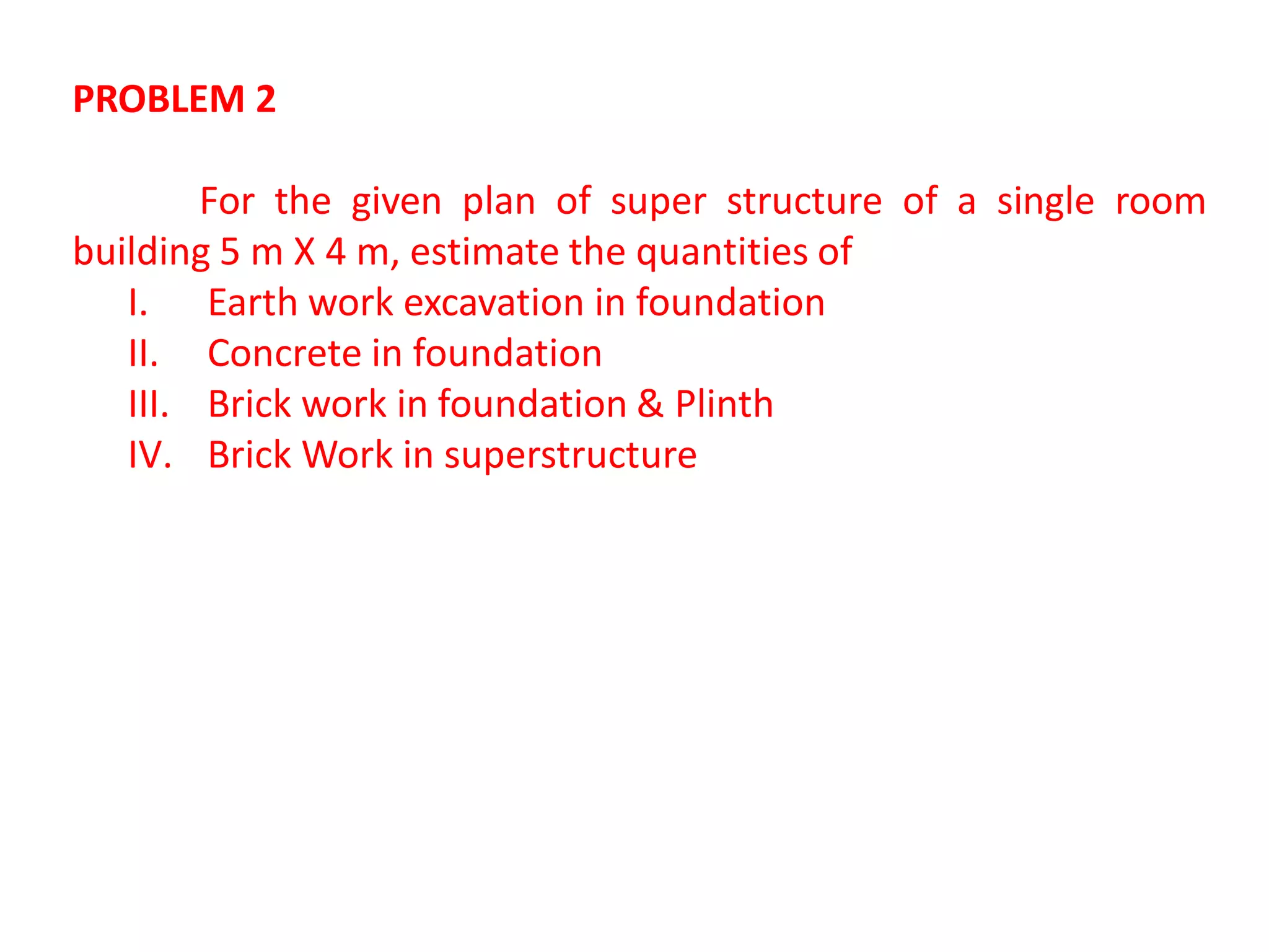 PROBLEM 2
For the given plan of super structure of a single room
building 5 m X 4 m, estimate the quantities of
I. Earth work excavation in foundation
II. Concrete in foundation
III. Brick work in foundation & Plinth
IV. Brick Work in superstructure
 