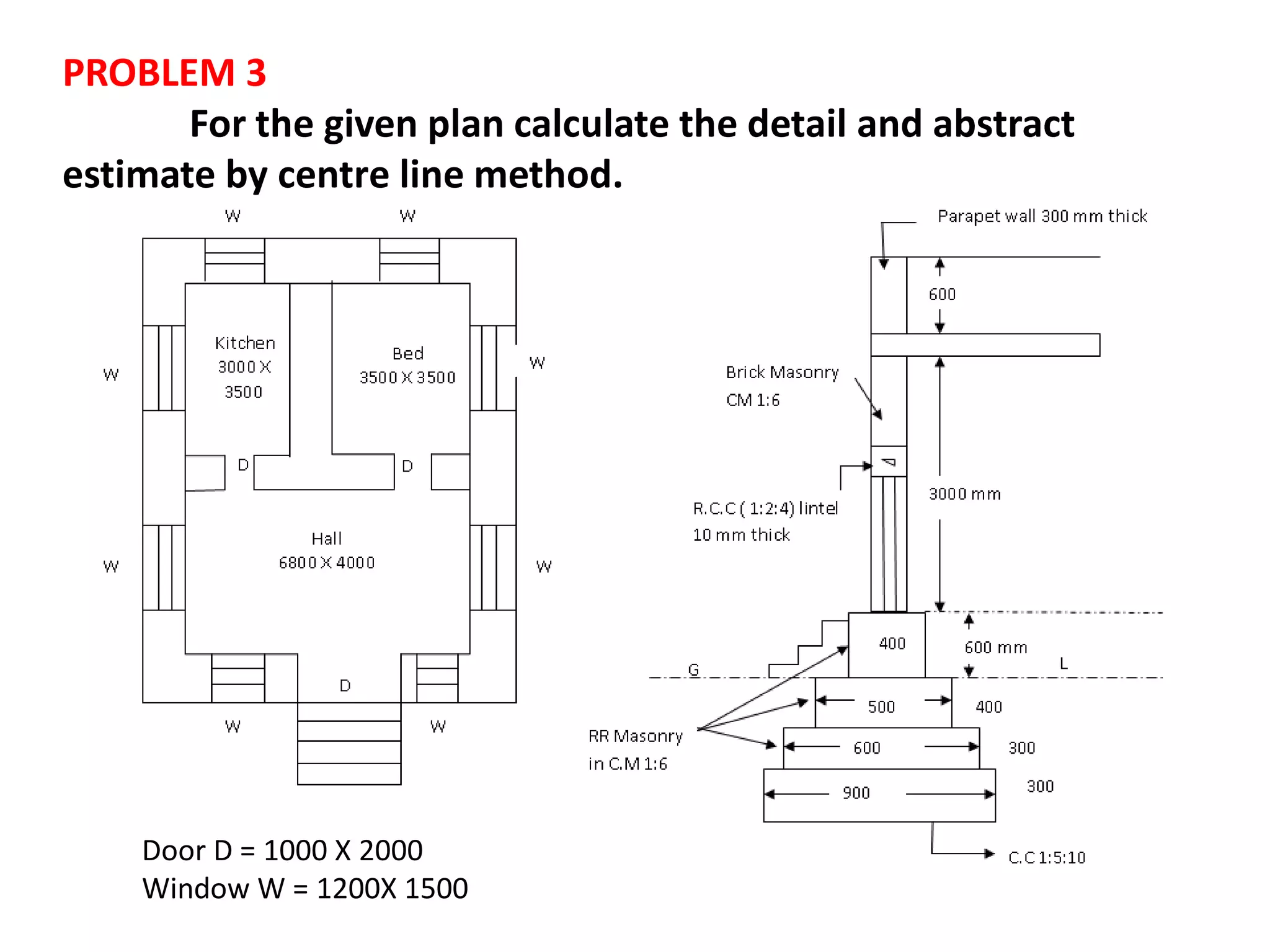 PROBLEM 3
For the given plan calculate the detail and abstract
estimate by centre line method.
Door D = 1000 X 2000
Window W = 1200X 1500
 