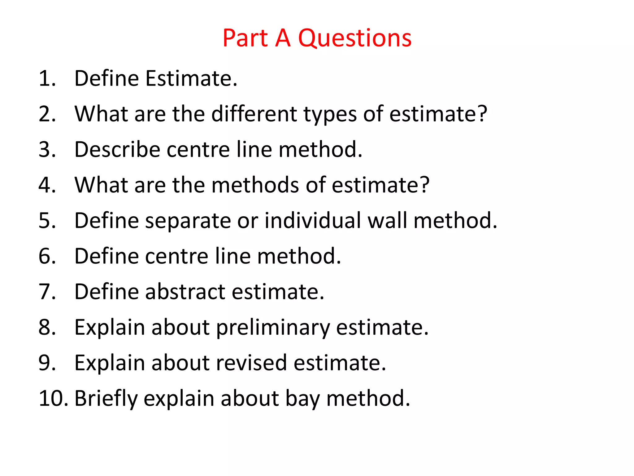 Part A Questions
1. Define Estimate.
2. What are the different types of estimate?
3. Describe centre line method.
4. What are the methods of estimate?
5. Define separate or individual wall method.
6. Define centre line method.
7. Define abstract estimate.
8. Explain about preliminary estimate.
9. Explain about revised estimate.
10. Briefly explain about bay method.
 
