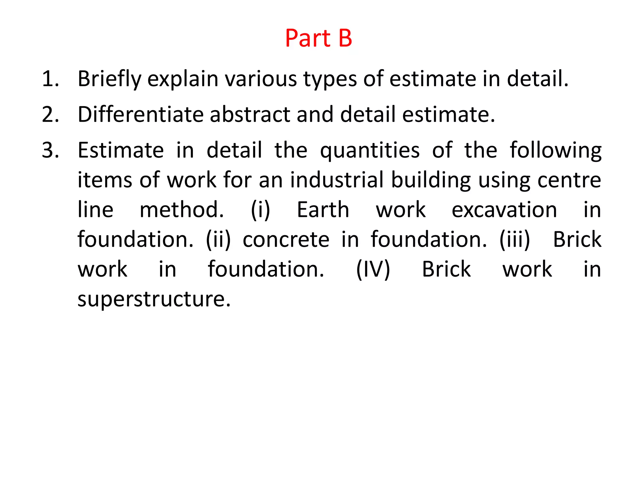 Part B
1. Briefly explain various types of estimate in detail.
2. Differentiate abstract and detail estimate.
3. Estimate in detail the quantities of the following
items of work for an industrial building using centre
line method. (i) Earth work excavation in
foundation. (ii) concrete in foundation. (iii) Brick
work in foundation. (IV) Brick work in
superstructure.
 