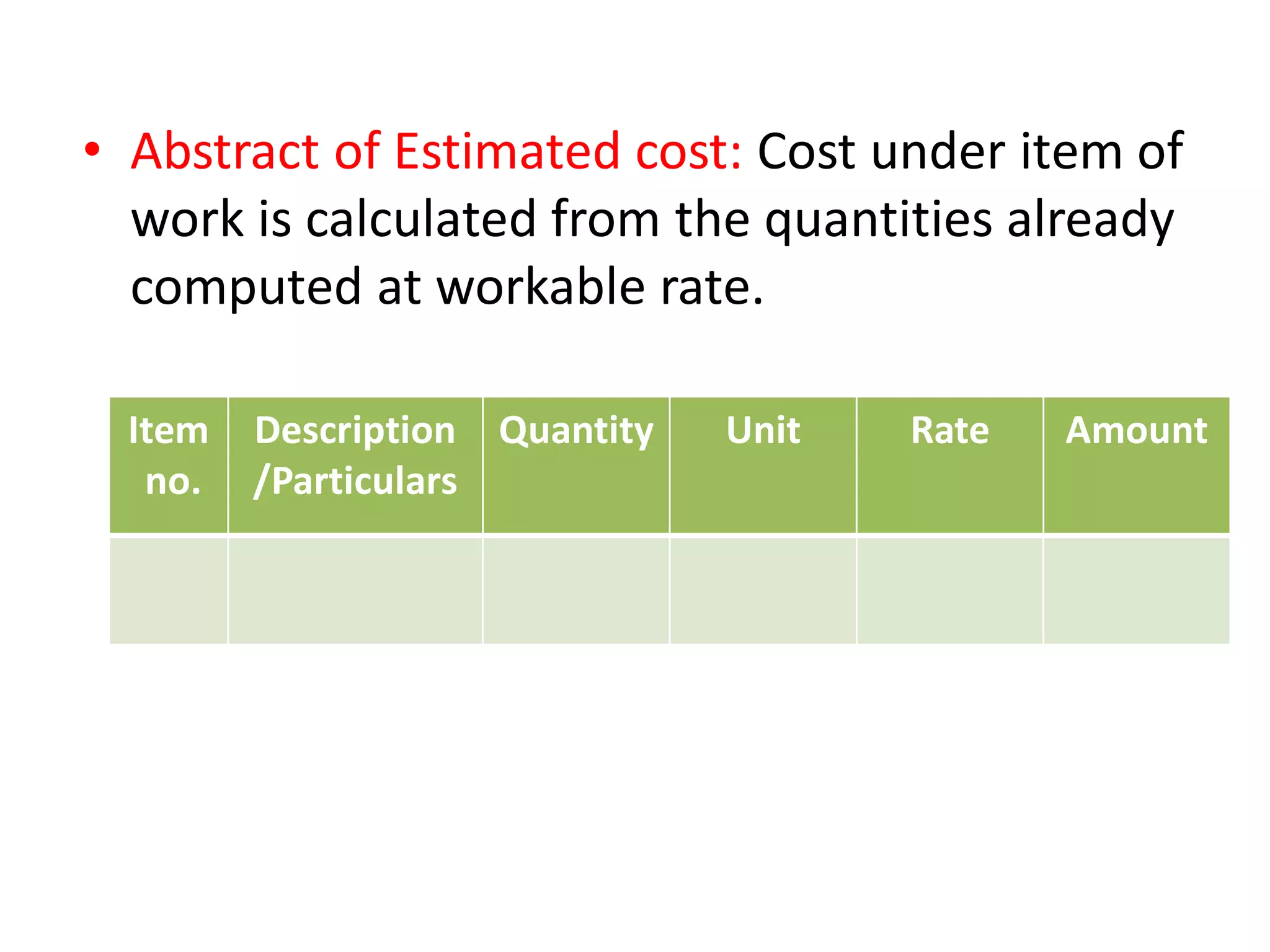 • Abstract of Estimated cost: Cost under item of
work is calculated from the quantities already
computed at workable rate.
Item
no.
Description
/Particulars
Quantity Unit Rate Amount
 