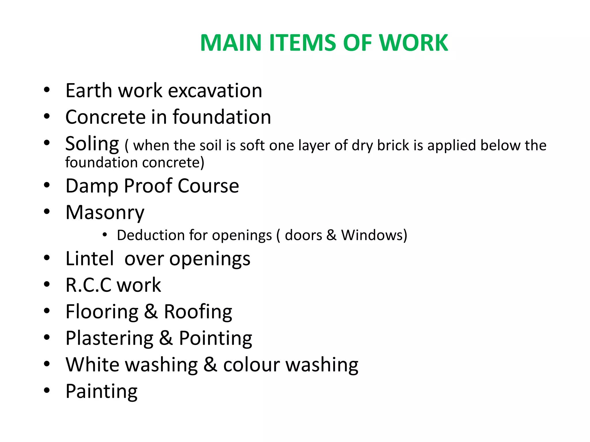 • Earth work excavation
• Concrete in foundation
• Soling ( when the soil is soft one layer of dry brick is applied below the
foundation concrete)
• Damp Proof Course
• Masonry
• Deduction for openings ( doors & Windows)
• Lintel over openings
• R.C.C work
• Flooring & Roofing
• Plastering & Pointing
• White washing & colour washing
• Painting
MAIN ITEMS OF WORK
 