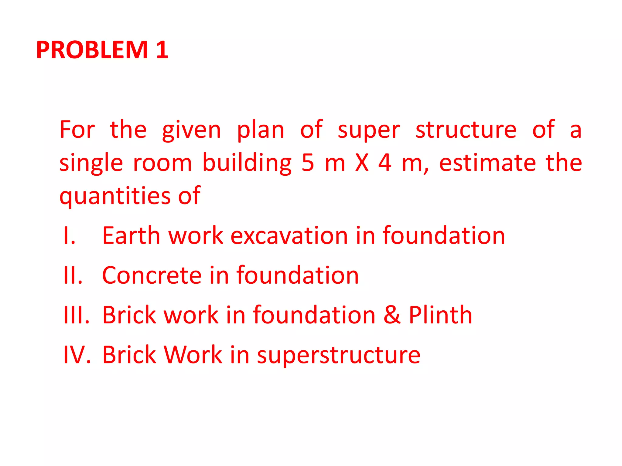PROBLEM 1
For the given plan of super structure of a
single room building 5 m X 4 m, estimate the
quantities of
I. Earth work excavation in foundation
II. Concrete in foundation
III. Brick work in foundation & Plinth
IV. Brick Work in superstructure
 