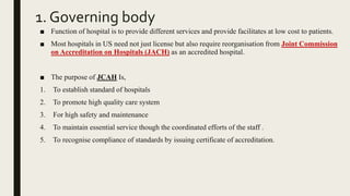 1. Governing body
■ Function of hospital is to provide different services and provide facilitates at low cost to patients.
■ Most hospitals in US need not just license but also require reorganisation from Joint Commission
on Accreditation on Hospitals (JACH) as an accredited hospital.
■ The purpose of JCAH Is,
1. To establish standard of hospitals
2. To promote high quality care system
3. For high safety and maintenance
4. To maintain essential service though the coordinated efforts of the staff .
5. To recognise compliance of standards by issuing certificate of accreditation.
 