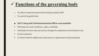  Functions of the governing body
o To select component personnel including medical staff
o To control hospital funds
■ GOVT along with Chief Administrative Officer must establish
 Working hours and conditions, salary, schedules.
 Schedules of room rate and various charges for inpatients and ambulance care
 Fund investment
 To check need for additional construction or replacement of physical plant
 