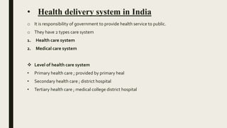 • Health delivery system in India
o It is responsibility of government to provide health service to public.
o They have 2 types care system
1. Health care system
2. Medical care system
 Level of health care system
• Primary health care ; provided by primary heal
• Secondary health care ; district hospital
• Tertiary health care ; medical college district hospital
 