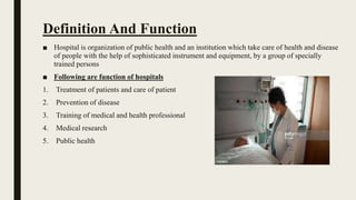 Definition And Function
■ Hospital is organization of public health and an institution which take care of health and disease
of people with the help of sophisticated instrument and equipment, by a group of specially
trained persons
■ Following are function of hospitals
1. Treatment of patients and care of patient
2. Prevention of disease
3. Training of medical and health professional
4. Medical research
5. Public health
 