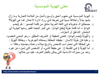 ‫المؤسسية‬ ‫الهوية‬ ‫معنى‬
10
o
‫زال‬ ‫وما‬ ‫التجارية‬ ‫العالمة‬ ‫من‬ ‫وأشمل‬ ‫وأوسع‬ ‫أعمق‬ ‫مفهوم‬ ‫هي‬ ‫المؤسسية‬ ‫الهوية‬
‫االعمال‬ ‫ادارة‬ ‫رواد‬ ‫لدي‬ ‫تعريفه‬ ‫فـي‬ ً‫ا‬‫نسبي‬ ً‫ا‬‫واختالف‬ ً‫ال‬‫جد‬ ‫يشهد‬
.
‫فما‬
‫؟‬ُ‫ة‬َّ‫ي‬ِ‫و‬ُ‫ه‬‫ال‬ ‫هي‬
o
‫الـ‬ ‫مصطلح‬
«
‫هوية‬
»
‫الضمير‬ ‫كلمة‬ ‫من‬ ‫مشتق‬ ‫العربية‬ ‫اللغة‬ ‫فـي‬
:
‫و‬ُ‫ه‬
(
‫بض‬
‫م‬
‫الهاء‬
)
ُ‫َّة‬‫ي‬ِ‫و‬َ‫ه‬ ‫كلمة‬ ‫أما‬ ،،
(
‫الهاء‬ ‫بفتح‬
: )
‫ومن‬ ‫القعر‬ ‫البعيدة‬ ‫البئر‬ ‫هي‬
‫أي‬ ‫الهاوية‬ ‫ها‬
‫ف‬ُ‫ر‬ُ‫ج‬‫الـ‬ ‫أو‬ ‫ق‬ِ‫ه‬‫الشا‬ ‫ر‬َ‫د‬َ‫ح‬‫ن‬ُ‫م‬‫الـ‬
.
o
ُ‫ة‬َّ‫ي‬ِ‫و‬ُ‫ه‬‫وال‬
(
‫الهاء‬ ‫بضم‬
: )
‫وه‬ ، ‫المطلق‬ ‫التعريف‬ ‫أو‬ ‫الحقيقة‬ ‫فتعني‬
‫المقصود‬ ‫المعني‬ ‫و‬
o
‫االنسان‬ ُ‫ة‬َّ‫ي‬ِ‫و‬ُ‫ه‬ ‫فإن‬ ‫وعليه‬
:
‫و‬ ، ‫الجوهرية‬ ‫وصفاته‬ ‫المطلقة‬ ‫حقيقته‬
ِ‫ة‬َّ‫ي‬ِ‫و‬ُ‫ه‬‫ال‬ ‫بطاقة‬
:
‫وهكذ‬ ‫وجنسيته‬ ‫وعمله‬ ‫ميالده‬ ‫وتاريخ‬ ‫الشخص‬ ‫اسم‬ ‫تحمل‬ ‫التي‬ ‫البطاقة‬ ‫هي‬
،، ‫ا‬
o
ُ‫ة‬َّ‫ي‬ِ‫و‬ُ‫ه‬‫ال‬ ‫أما‬
(
‫الفلسفة‬ ‫فـي‬
: )
‫الت‬ ‫الشخص‬ ‫و‬َ‫أ‬ ِ‫ء‬‫الشي‬ ُ‫ة‬‫حقيق‬ ‫هي‬
‫غيره‬ ‫عن‬ ‫تميزه‬ ‫ي‬
‫خاللها‬ ‫من‬ ‫عليه‬ ‫التعرف‬ ‫بالفعل‬ ‫يمكن‬ ‫التي‬ ‫األساسية‬ ‫مميزاته‬ ‫من‬ ‫وتعد‬
.
https://www.linkedin.com/in/profakramhassan
 