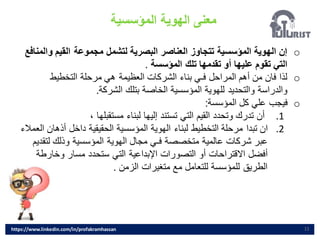 ‫المؤسسية‬ ‫الهوية‬ ‫معنى‬
11
o
‫و‬ ‫القيم‬ ‫مجموعة‬ ‫لتشمل‬ ‫البصرية‬ ‫العناصر‬ ‫تتجاوز‬ ‫المؤسسية‬ ‫الهوية‬ ‫إن‬
‫المنافع‬
‫المؤسسة‬ ‫تلك‬ ‫تقدمها‬ ‫أو‬ ‫عليها‬ ‫تقوم‬ ‫التي‬
.
o
‫التخطيط‬ ‫مرحلة‬ ‫هي‬ ‫العظيمة‬ ‫الشركات‬ ‫بناء‬ ‫فـي‬ ‫المراحل‬ ‫أهم‬ ‫من‬ ‫فان‬ ‫لذا‬
‫الشركة‬ ‫بتلك‬ ‫الخاصة‬ ‫المؤسسية‬ ‫للهوية‬ ‫والتحديد‬ ‫والدراسة‬
.
o
‫المؤسسة‬ ‫كل‬ ‫علي‬ ‫فيجب‬
:
.1
، ‫مستقبلها‬ ‫لبناء‬ ‫إليها‬ ‫تستند‬ ‫التي‬ ‫القيم‬ ‫وتحدد‬ ‫تدرك‬ ‫أن‬
.2
‫أذها‬ ‫داخل‬ ‫الحقيقية‬ ‫المؤسسية‬ ‫الهوية‬ ‫لبناء‬ ‫التخطيط‬ ‫مرحلة‬ ‫تبدا‬ ‫ان‬
‫العمالء‬ ‫ن‬
‫لتق‬ ‫وذلك‬ ‫المؤسسية‬ ‫الهوية‬ ‫مجال‬ ‫فـي‬ ‫متخصصة‬ ‫عالمية‬ ‫شركات‬ ‫عبر‬
‫ديم‬
‫وخارط‬ ‫مسار‬ ‫ستحدد‬ ‫التي‬ ‫اإلبداعية‬ ‫التصورات‬ ‫أو‬ ‫االقتراحات‬ ‫أفضل‬
‫ة‬
‫الزمن‬ ‫متغيرات‬ ‫مع‬ ‫للتعامل‬ ‫للمؤسسة‬ ‫الطريق‬
.
https://www.linkedin.com/in/profakramhassan
 