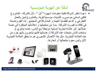 13
▪
‫شهيرة‬ ‫معلومات‬ ‫تقنية‬ ‫لشركة‬ ‫ننظر‬ ‫دعونا‬
"
‫أبل‬
"
‫كمشر‬ ، ‫كشركه‬ ‫أبل‬ ،
‫وع‬
‫بال‬ ‫تميز‬ ‫وكمشروع‬ ،‫قوية‬ ‫مؤسسية‬ ‫كأدبيات‬ ‫و‬ ‫مؤسسي‬ ‫انساني‬ ‫ثقافي‬
‫عمل‬
‫المجتمع‬ ‫في‬ ‫المشاركة‬ ‫و‬ ‫الجيدة‬ ‫للقضايا‬ ‫الدعم‬ ‫و‬ ‫التطوعي‬
.
i
‫واضحة‬ ‫القيم‬ ‫ذه‬
‫المبتكرة‬ ‫إعالناتها‬ ‫و‬ ‫منتجاتها‬ ‫من‬ ً‫ا‬‫بدء‬ ،‫الشركة‬ ‫به‬ ‫تقوم‬ ‫ما‬ ‫كافة‬ ‫في‬
‫خدمة‬ ‫إلى‬
‫عمالئها‬
.
‫أو‬ ‫يشتري‬ ‫عندما‬ ،‫الناس‬ ‫مع‬ ‫مرتبطة‬ ‫إنسانية‬ ‫تجارية‬ ‫عالمة‬ ‫أبل‬
‫جزء‬ ‫بأنهم‬ ‫يشعرون‬ ‫فأنهم‬ ‫خدماتها‬ ‫أو‬ ‫الشركة‬ ‫هذه‬ ‫منتجات‬ ‫الناس‬ ‫يستخدم‬
‫من‬
‫التجارية‬ ‫العالمة‬ ‫هذه‬
.
‫التج‬ ‫العالمة‬ ‫يخلق‬ ‫ما‬ ‫هو‬ ‫الشعوري‬ ‫االتصال‬ ‫هذا‬ ‫مثل‬
‫ارية‬
‫شعارها‬ ‫أو‬ ‫منتجاتها‬ ‫مجرد‬ ‫وليس‬ ‫ألبل‬
.
‫المؤسسية‬ ‫الهوية‬ ‫عن‬ ‫أمثلة‬
https://www.linkedin.com/in/profakramhassan
 