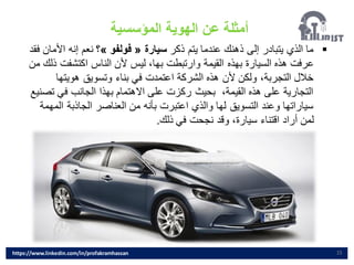 15
▪
‫ذكر‬ ‫يتم‬ ‫عندما‬ ‫ذهنك‬ ‫إلى‬ ‫يتبادر‬ ‫الذي‬ ‫ما‬
‫سيارة‬
«
‫فولفو‬
»
‫؟‬
‫األم‬ ‫إنه‬ ‫نعم‬
‫فقد‬ ‫ان‬
‫اكتشفت‬ ‫الناس‬ ‫ألن‬ ‫ليس‬ ،‫بها‬ ‫وارتبطت‬ ‫القيمة‬ ‫بهذه‬ ‫السيارة‬ ‫هذه‬ ‫عرفت‬
‫من‬ ‫ذلك‬
‫هويتها‬ ‫وتسويق‬ ‫بناء‬ ‫في‬ ‫اعتمدت‬ ‫الشركة‬ ‫هذه‬ ‫ألن‬ ‫ولكن‬ ،‫التجربة‬ ‫خالل‬
‫ت‬ ‫في‬ ‫الجانب‬ ‫بهذا‬ ‫االهتمام‬ ‫على‬ ‫ركزت‬ ‫بحيث‬ ،‫القيمة‬ ‫هذه‬ ‫على‬ ‫التجارية‬
‫صنيع‬
‫ا‬ ‫الجاذبة‬ ‫العناصر‬ ‫من‬ ‫بأنه‬ ‫اعتبرت‬ ‫والذي‬ ‫لها‬ ‫التسويق‬ ‫وعند‬ ‫سياراتها‬
‫لمهمة‬
‫ذلك‬ ‫في‬ ‫نجحت‬ ‫وقد‬ ،‫سيارة‬ ‫اقتناء‬ ‫أراد‬ ‫لمن‬
.
‫المؤسسية‬ ‫الهوية‬ ‫عن‬ ‫أمثلة‬
https://www.linkedin.com/in/profakramhassan
 