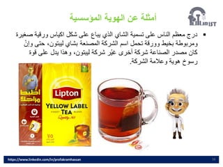 16
▪
‫ص‬ ‫ورقية‬ ‫اكياس‬ ‫شكل‬ ‫على‬ ‫يباع‬ ‫الذي‬ ‫الشاي‬ ‫تسمية‬ ‫على‬ ‫الناس‬ ‫معظم‬ ‫درج‬
‫غيرة‬
‫بشاي‬ ‫المصنعة‬ ‫الشركة‬ ‫اسم‬ ‫تحمل‬ ‫وورقة‬ ‫بخيط‬ ‫ومربوطة‬
‫ليبتون‬
‫حت‬ ،
‫وإن‬ ‫ى‬
‫شركة‬ ‫ر‬‫غي‬ ‫أخرى‬ ‫شركة‬ ‫الصناعة‬ ‫مصدر‬ ‫كان‬
‫ليبتون‬
‫قو‬ ‫على‬ ‫يدل‬ ‫وهذا‬ ،
‫ة‬
‫الشركة‬ ‫وعالمة‬ ‫هوية‬ ‫رسوخ‬
.
‫المؤسسية‬ ‫الهوية‬ ‫عن‬ ‫أمثلة‬
https://www.linkedin.com/in/profakramhassan
 