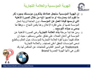 ‫الهوية‬
‫التجارية‬ ‫والعالمة‬ ‫المؤسسية‬
17
o
‫بمجرد‬ ‫مؤسستك‬ ‫يتذكرون‬ ‫عمالءك‬ ‫ستجعل‬ ‫المؤسسية‬ ‫الهوية‬ ‫إن‬
‫ذكر‬
‫الذهني‬ ‫الصورة‬ ‫خالل‬ ‫من‬ ‫إليه‬ ‫تصبوا‬ ‫ما‬ ‫أو‬ ‫بممارسته‬ ‫أنت‬ ‫تقوم‬ ‫ما‬
‫ة‬
،‫المؤسسة‬ ‫عن‬ ‫العمل‬ ‫قيادة‬ ‫ترسمها‬ ‫التي‬
‫شعار‬ ‫لرؤية‬ ‫الحاجة‬ ‫دون‬
،، ‫النجاح‬ ‫يكمن‬ ‫وهنا‬ ‫اإلعالن‬ ‫فكرة‬ ‫حتي‬ ‫أو‬ ‫نفسها‬ ‫المؤسسة‬
‫م‬ ‫وهذا‬
‫ا‬
‫بـ‬ ‫يسمى‬
«
‫التوسع‬ ‫بناء‬
»
..
o
‫مرحلة‬ ‫تبدأ‬ ‫هنا‬ ‫ومن‬
‫التجارية‬ ‫العالمة‬ ‫بناء‬
‫ع‬ ‫الذهنية‬ ‫الصورة‬ ‫وهي‬
‫ن‬
‫إن‬ ‫حيث‬ ، ‫ومستقيم‬ ‫عالمي‬ ‫نطاق‬ ‫على‬ ‫العمالء‬ ‫أذهان‬ ‫في‬ ‫المؤسسة‬
‫ا‬ ‫حول‬ ‫للمؤسسات‬ ‫التجارية‬ ‫العالمة‬ ‫لقوة‬ ً‫ا‬‫سنوي‬ ً‫ا‬‫تقييم‬ ‫هناك‬
‫وبالطبع‬ ‫لعالم‬
‫تصنيف‬ ‫أعلى‬ ‫لتحقق‬ ‫المؤسسات‬ ‫تسعى‬
.
‫التجارية‬ ‫والعالمة‬
Trademark
‫وقد‬ ‫لها‬ ‫المنافس‬ ‫عن‬ ‫للمنتجات‬ ‫القانوني‬ ‫المميز‬ ‫هي‬
‫البصرية‬ ‫الهوية‬ ‫ذاتها‬ ‫هي‬ ‫تكون‬
Brand
https://www.linkedin.com/in/profakramhassan
 