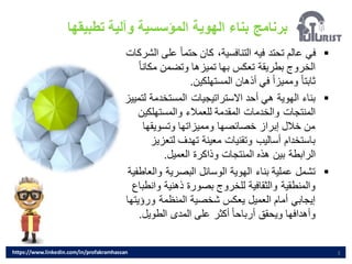 ‫تطبيقها‬ ‫وآلية‬ ‫المؤسسية‬ ‫الهوية‬ ‫بناء‬ ‫برنامج‬
3
▪
‫عل‬ ً‫ا‬‫حتم‬ ‫كان‬ ،‫التنافسية‬ ‫فيه‬ ‫تحتد‬ ‫عالم‬ ‫في‬
‫الشركات‬ ‫ى‬
‫مكا‬ ‫وتضمن‬ ‫تميزها‬ ‫بها‬ ‫تعكس‬ ‫بطريقة‬ ‫الخروج‬
ً‫ا‬‫ن‬
‫المستهلكين‬ ‫أذهان‬ ‫في‬ ً‫ا‬‫ومميز‬ ً‫ا‬‫ثابت‬
.
▪
‫ل‬ ‫المستخدمة‬ ‫االستراتيجيات‬ ‫أحد‬ ‫هي‬ ‫الهوية‬ ‫بناء‬
‫تمييز‬
‫والمستهلكي‬ ‫للعمالء‬ ‫المقدمة‬ ‫والخدمات‬ ‫المنتجات‬
‫ن‬
‫وتسويقها‬ ‫ومميزاتها‬ ‫خصائصها‬ ‫إبراز‬ ‫خالل‬ ‫من‬
‫لتعز‬ ‫تهدف‬ ‫معينة‬ ‫وتقنيات‬ ‫أساليب‬ ‫باستخدام‬
‫يز‬
‫العميل‬ ‫وذاكرة‬ ‫المنتجات‬ ‫هذه‬ ‫بين‬ ‫الرابطة‬
.
▪
‫وال‬ ‫البصرية‬ ‫الوسائل‬ ‫الهوية‬ ‫بناء‬ ‫عملية‬ ‫تشمل‬
‫عاطفية‬
‫وا‬ ‫ذهنية‬ ‫بصورة‬ ‫للخروج‬ ‫والثقافية‬ ‫والمنطقية‬
‫نطباع‬
‫ورؤ‬ ‫المنظمة‬ ‫شخصية‬ ‫يعكس‬ ‫العميل‬ ‫أمام‬ ‫إيجابي‬
‫يتها‬
‫الطويل‬ ‫المدى‬ ‫على‬ ‫أكثر‬ ً‫ا‬‫أرباح‬ ‫ويحقق‬ ‫وأهدافها‬
.
https://www.linkedin.com/in/profakramhassan
 