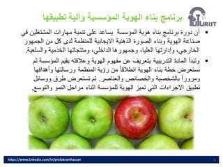 ‫تطبيقها‬ ‫وآلية‬ ‫المؤسسية‬ ‫الهوية‬ ‫بناء‬ ‫برنامج‬
4
▪
‫المشتغل‬ ‫مهارات‬ ‫تنمية‬ ‫على‬ ‫يساعد‬ ‫المؤسسة‬ ‫هوية‬ ‫بناء‬ ‫برنامج‬ ‫دورة‬ ‫أن‬
‫في‬ ‫ين‬
‫الج‬ ‫من‬ ‫كل‬ ‫لدى‬ ‫للمنظمة‬ ‫االيجابية‬ ‫الذهنية‬ ‫الصورة‬ ‫وبناء‬ ‫الهوية‬ ‫صناعة‬
‫مهور‬
‫والسلع‬ ‫الخدمية‬ ‫ومنتجاتها‬ ،‫الداخلي‬ ‫وجمهورها‬ ،‫العليا‬ ‫وإدارتها‬ ،‫الخارجي‬
‫ية‬
.
▪
‫الم‬ ‫بقيم‬ ‫وعالقته‬ ‫الهوية‬ ‫مفهوم‬ ‫عن‬ ‫بتعريف‬ ‫التدريبية‬ ‫المادة‬ ‫وتبدأ‬
‫ثم‬ ‫ؤسسة‬
‫وأهدافه‬ ‫ورسالتها‬ ‫المنظمة‬ ‫رؤية‬ ‫من‬ ً‫ا‬‫انطالق‬ ‫الهوية‬ ‫بناء‬ ‫خطة‬ ‫نستعرض‬
‫ا‬
‫والعناصر‬ ‫والخصائص‬ ‫بالشخصية‬ ً‫ا‬‫ومرور‬
.
‫ووس‬ ‫طرق‬ ‫تستعرض‬ ‫ثم‬
‫ائل‬
‫والت‬ ‫النمو‬ ‫مراحل‬ ‫اثناء‬ ‫للمؤسسة‬ ‫الهوية‬ ‫تميز‬ ‫التي‬ ‫اإلجراءات‬ ‫تطبيق‬
‫وسع‬
.
https://www.linkedin.com/in/profakramhassan
 