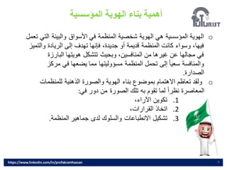 ‫المؤسسية‬ ‫الهوية‬ ‫بناء‬ ‫أهمية‬
9
o
‫ال‬ ‫والبيئة‬ ‫األسواق‬ ‫في‬ ‫المنظمة‬ ‫شخصية‬ ‫الهوية‬ ‫هي‬ ‫المؤسسية‬ ‫الهوية‬
‫تعمل‬ ‫تي‬
‫وال‬ ‫الريادة‬ ‫إلى‬ ‫تهدف‬ ‫فإنها‬ ،‫جديدة‬ ‫أو‬ ‫قديمة‬ ‫المنظمة‬ ‫كانت‬ ‫وسواء‬ ،‫فيها‬
‫تميز‬
‫البارزة‬ ‫هويتها‬ ‫تتشكل‬ ‫وبحيث‬ ،‫المنافسين‬ ‫من‬ ‫غيرها‬ ‫عن‬ ‫مجالها‬ ‫في‬
‫مركز‬ ‫في‬ ‫يضعها‬ ‫مما‬ ‫مسؤوليتها‬ ‫المنظمة‬ ‫تحمل‬ ‫إلى‬ ً‫ا‬‫سعي‬ ‫والمنافسة‬
‫الصدارة‬
.
o
‫للمنظمات‬ ‫الذهنية‬ ‫والصورة‬ ‫الهوية‬ ‫بناء‬ ‫بموضوع‬ ‫االهتمام‬ ‫تعاظم‬ ‫ولقد‬
‫في‬ ‫دور‬ ‫من‬ ‫الصورة‬ ‫تلك‬ ‫به‬ ‫تقوم‬ ‫لما‬ ً‫ا‬‫نظر‬ ‫المعاصرة‬
:
.1
،‫اآلراء‬ ‫تكوين‬
.2
،‫القرارات‬ ‫اتخاذ‬
.3
‫المنظمة‬ ‫جماهير‬ ‫لدى‬ ‫والسلوك‬ ‫االنطباعات‬ ‫تشكيل‬
.
https://www.linkedin.com/in/profakramhassan
 