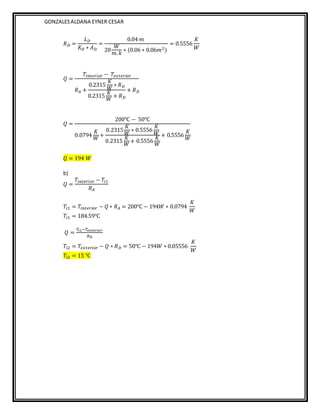GONZALESALDANA EYNER CESAR
𝑅𝐷 =
𝐿𝐷
𝐾𝐷 ∗ 𝐴𝐷
=
0.04 𝑚
20
𝑊
𝑚.𝑘
∗ (0.06 ∗ 0.06𝑚2)
= 0.5556
𝐾
𝑊
𝑄 =
𝑇𝑖𝑛𝑡𝑒𝑟𝑖𝑜𝑟 − 𝑇𝑒𝑥𝑡𝑒𝑟𝑖𝑜𝑟
𝑅𝐴 +
0.2315
𝐾
𝑊
∗ 𝑅𝐷
0.2315
𝐾
𝑊
+ 𝑅𝐷
+ 𝑅𝐷
𝑄 =
200℃ − 50℃
0.0794
𝐾
𝑊
+
0.2315
𝐾
𝑊
∗ 0.5556
𝐾
𝑊
0.2315
𝐾
𝑊
+ 0.5556
𝐾
𝑊
+ 0.5556
𝐾
𝑊
𝑄 = 194 𝑊
b)
𝑄 =
𝑇𝑖𝑛𝑡𝑒𝑟𝑖𝑜𝑟 − 𝑇𝑖1
𝑅𝐴
𝑇𝑖1 = 𝑇𝑖𝑛𝑡𝑒𝑟𝑖𝑜𝑟 − 𝑄 ∗ 𝑅𝐴 = 200℃ − 194𝑊 ∗ 0.0794
𝐾
𝑊
𝑇𝑖1 = 184.59℃
𝑄 =
𝑇𝑖2−𝑇𝑒𝑥𝑡𝑒𝑟𝑖𝑜𝑟
𝑅𝐷
𝑇𝑖2 = 𝑇𝑒𝑥𝑡𝑒𝑟𝑖𝑜𝑟 − 𝑄 ∗ 𝑅𝐷 = 50℃ − 194𝑊 ∗ 0.05556
𝐾
𝑊
𝑇𝑖2 = 15 ℃
 