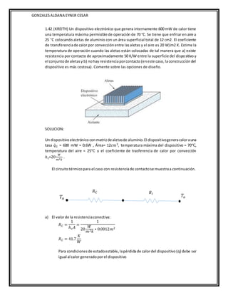 GONZALESALDANA EYNER CESAR
1.42 (KREITH) Un dispositivo electrónico que genera internamente 600 mW de calor tiene
una temperatura máxima permisible de operación de 70 °C. Se tiene que enfriar en aire a
25 °C colocando aletas de aluminio con un área superficial total de 12 cm2. El coeficiente
de transferenciade calor por convecciónentre lasaletas y el aire es 20 W/m2 K. Estime la
temperatura de operación cuando las aletas están colocadas de tal manera que a) existe
resistencia por contacto de aproximadamente 50 K/W entre la superficie del dispositivo y
el conjuntode aletasy b) nohay resistenciaporcontacto(eneste caso, laconstruccióndel
dispositivo es más costosa). Comente sobre las opciones de diseño.
SOLUCION:
Un dispositivoelectrónicoconmatrizdealetasde aluminio.El dispositivogeneracalorauna
tasa 𝑞̇𝐺 = 600 mW = 0.6W , Área= 12𝑐𝑚2, temperatura máxima del dispositivo = 70℃,
temperatura del aire = 25℃ y el coeficiente de trasferencia de calor por convección
ℎ𝑐=20
𝑊
𝑚2𝑘
.
El circuitotérmicopara el caso con resistenciade contactose muestraa continuación.
a) El valorde la resistenciaconectiva:
𝑅𝐶 =
1
ℎ𝑐𝐴
=
1
20
𝑊
𝑚2𝑘
∗ 0.0012𝑚2
𝑅𝐶 = 41.7
𝐾
𝑊
Para condicionesde estadoestable,lapérdidade calordel dispositivo(q) debe ser
igual al calor generadoporel dispositivo
 