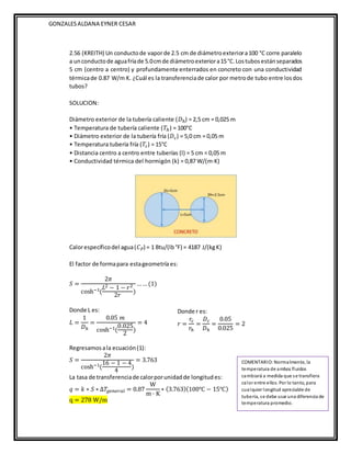 GONZALESALDANA EYNER CESAR
2.56 (KREITH) Un conductode vaporde 2.5 cm de diámetroexteriora100 °C corre paralelo
a unconductode aguafríade 5.0cmde diámetroexteriora15°C.Lostubosestánseparados
5 cm (centro a centro) y profundamente enterrados en concreto con una conductividad
térmicade 0.87 W/m K. ¿Cuál es la transferenciade calor por metrode tubo entre losdos
tubos?
SOLUCION:
Diámetro exterior de la tubería caliente (𝐷ℎ) = 2,5 cm = 0,025 m
• Temperatura de tubería caliente (𝑇ℎ) = 100°C
• Diámetro exterior de la tubería fría (𝐷𝑐) = 5,0 cm = 0,05 m
• Temperatura tubería fría (𝑇𝑐) = 15°C
• Distancia centro a centro entre tuberías (l) = 5 cm = 0,05 m
• Conductividad térmica del hormigón (k) = 0,87 W/(m·K)
Calorespecíficodel agua(𝐶𝑃) = 1 Btu/(lb°F) = 4187 J/(kgK)
El factor de formapara estageometría es:
𝑆 =
2𝜋
cosh−1(
𝐿2 − 1 − 𝑟2
2𝑟
)
… …(1)
Donde L es:
𝐿 =
1
𝐷ℎ
=
0.05 𝑚
cosh−1(
0.025
2
)
= 4
Regresamosala ecuación(1):
𝑆 =
2𝜋
cosh−1(
16 − 1 − 4
4
)
= 3.763
La tasa de transferenciade calorporunidadde longitud es:
𝑞 = 𝑘 ∗ 𝑆 ∗ ∆𝑇𝑔𝑒𝑛𝑒𝑟𝑎𝑙 = 0.87
W
m · K
∗ (3.763)(100℃ − 15℃)
q = 278 W/m
Donde r es:
𝑟 =
𝑟𝑐
𝑟ℎ
=
𝐷𝑐
𝐷ℎ
=
0.05
0.025
= 2
COMENTARIO: Normalmente, la
temperatura de ambos fluidos
cambiará a medida que se transfiera
calor entre ellos. Por lo tanto, para
cualquier longitud apreciable de
tubería, se debe usar una diferencia de
temperatura promedio.
 