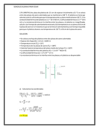 GONZALESALDANA EYNER CESAR
2.76 (KREITH) Una placa de plástico de 2.5 cm de espesor inicialmente a 21 °C se coloca
entre dos placas de acero calentadas que se mantienen a 138 °C. El plástico se tiene que
calentarjustolo suficiente paraque latemperaturade su planomedioalcance 132 °C. Si la
conductividadtérmicadel plásticoes1.1 * 10-3 W/m K, la difusividadtérmicaes 2.7 * 10-6
m/s y la resistencia térmica en la interfaz entre las placas y el plástico es insignificante,
calcule:a) el tiempode calentamientonecesario,b) latemperatura enunplanoa0.6 cmde
laplaca de aceroen el instante enque se terminael calentamientoyc) el tiemporequerido
para que el plástico alcance una temperatura de 132 °C a 0.6 cm de la placa de acero.
SOLUCION:
• Se coloca una hoja de plástico entre dos placas de acero calentadas
• Espesor de chapa (2L) = 2,5 cm = 0,025 m
• Temperatura inicial (𝑇𝑜) = 21°C
• Temperatura de las placas de acero (𝑇𝑠) = 138°C
• Calentar hasta la temperatura del plano medio de la hoja (𝑇𝑐) = 132°C
• La conductividad térmica del plástico (k) = 1.1𝑥10−3 W/(m·K)
• La difusividad térmica (α) = 2.7𝑥10−6 𝑚2/𝑠
• La resistencia térmica en la interfaz entre las placas y el plástico es despreciable
a) Calculamoslascoordenadas:
𝑇(0, 𝑡) − 𝑇𝛼
𝑇𝑜 − 𝑇𝛼
=
132 ℃ − 138℃
21℃ − 138℃
= 0.0513
𝐹
𝑜 =
𝛼𝑡
𝐿2 = 1.3
𝑡 =
𝐹
𝑜 𝐿2
∝
=
1.3 ∗ (
0.025
2
𝑚)2
27𝑥10−6𝑚2/𝑠
𝑡 = 75 𝑠𝑒𝑐
 