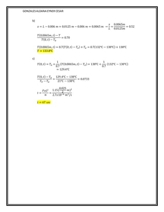 GONZALESALDANA EYNER CESAR
b)
𝑥 = 𝐿 − 0.006 𝑚 = 0.0125 𝑚 − 0.006 𝑚 = 0.0065 𝑚 →
𝑥
𝐿
=
0.0065𝑚
0.0125𝑚
= 0.52
𝑇(0.0065𝑚, 𝑡) − 𝑇
𝑇(0, 𝑡) − 𝑇𝛼
= 0.70
𝑇(0.0065𝑚, 𝑡) = 0.7(𝑇(0,𝑡) − 𝑇𝛼) + 𝑇𝛼 = 0.7(132℃ − 138℃) + 138℃
𝑇 = 133.8℃
c)
𝑇(0, 𝑡) = 𝑇𝛼 +
1
0.7
(𝑇(0.0065𝑚, 𝑡) − 𝑇𝛼) = 138℃ +
1
0.7
(132℃ − 130℃)
= 129.4℃
𝑇(0, 𝑡) − 𝑇𝛼
𝑇𝑈 − 𝑇𝛼
=
129.4℃ − 138℃
21℃ − 138℃
= 0.0733
𝑡 =
𝐹𝑜𝐿2
∝
=
1.15(
0.025
2
𝑚)2
2.7𝑥10−6 𝑚2/𝑠
𝑡 = 67 𝑠𝑒𝑐
 