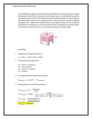 GONZALESALDANA EYNER CESAR
1.85. (CENGEL) Considere unacaja electrónicaselladade 20 cm de alto,cuyas dimensiones
de la base son50 cm 50 cm, colocadaen unacámara al vacío. La emisividadde lasuperficie
exteriorde la caja es 0.95. Si loscomponenteselectrónicosque estánenlacaja disipanun
total de 120 W de potencia y la temperatura de la superficie exterior de ella no debe de
sobrepasar 55°C, determine la temperatura a la cual deben mantenerse las superficies
circundantessi estacaja se va a enfriarsóloporradiación.Supongaque latransferenciade
calor desde la superficie inferior de la caja hacia el pedestal es despreciable.
SOLUCION:
 Cambiamoslatemperaturade C a K:
𝑇𝑆 = 55°𝐶 → 55°𝐶 + 273 = 328 𝐾
 Calculamosel áreasuperficial:
𝐴𝑆 = 𝐵𝑎𝑠𝑒 + 4 ℎ (0.5𝑚)
𝐴𝑆 = (0.5 𝑥 0.5)𝑚2
𝐴𝑆 = 0.25 𝑚2 + 0.40 𝑚2
𝐴𝑆 = 0.65 𝑚2
 La temperaturade lasuperficiede lacaja es:
𝑄̇𝑒𝑚𝑖𝑡𝑖𝑑𝑎𝑑 = 𝜖𝜎𝐴𝑠(𝑇4
𝑠 − 𝑇4
𝑎𝑙𝑟𝑒𝑑𝑒𝑑𝑜𝑟)
 Despejamosenfunciónde Temperatura:
𝑇4
𝑎𝑙𝑟𝑒𝑑𝑒𝑑𝑜𝑟 = 𝑇4
𝑠 −
𝑄̇ 𝑒𝑚𝑖𝑡𝑖𝑑𝑎𝑑
𝜖𝜎𝐴𝑠
𝑇4
𝑎𝑙𝑟𝑒𝑑𝑒𝑑𝑜𝑟 = (328)4 −
120 𝑊
0.95 𝑥 (5.67 𝑥 10−8 𝑊
𝑚2 𝐾4) ∗ (0.65𝑚2)
𝑇4
𝑎𝑙𝑟𝑒𝑑𝑒𝑑𝑜𝑟 = 8146945208 𝐾4
𝑇𝑎𝑙𝑟𝑒𝑑𝑒𝑑𝑜𝑟 = √8146945208 𝐾4
𝑇𝑎𝑙𝑟𝑒𝑑𝑒𝑑𝑜𝑟 = 300.43 𝐾
 