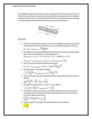 GONZALESALDANA EYNER CESAR
2.34 (CENGEL) Partiendo de un balance de energía sobre un elemento de volumen con
forma de disco, deduzca la ecuación unidimensional de conducción de calor en régimen
transitorio,paraT(z,t),enun cilindro de diámetroDconuna superficielateralaislada,para
el caso de conductividad térmica constante y con regeneración de calor.
SOLUCION:
 Utilizamosel balance de energíaen este elementodelgadode espesor ∆𝑧 durante
un pequeño intervalo de tiempo ∆𝑡 que es expresado de la siguiente manera:
𝑄̇𝑧 − 𝑄̇ 𝑧 + 𝐸̇𝑒𝑙𝑒𝑚𝑒𝑛𝑡𝑜 =
∆𝐸𝑒𝑙𝑒𝑚𝑒𝑛𝑡𝑜
∆𝑡
 El cambioenel contenidode energíadel elementoylatasa de generaciónde calor
dentro del elemento pueden ser expresado como:
∆𝐸𝑒𝑙𝑒𝑚𝑒𝑛𝑡𝑜 = 𝐸𝑡+∆𝑡 − 𝐸𝑡 = 𝑚𝑐(𝑇𝑡+∆𝑡 − 𝑇𝑡) = 𝜌𝑐𝐴∆𝑧(𝑇𝑡+∆𝑡 − 𝑇𝑡)
𝐸̇𝑒𝑙𝑒𝑚𝑒𝑛𝑡𝑜 = 𝑒̇𝑟𝑒𝑔𝑒𝑛𝑒𝑟𝑎𝑐𝑖ò𝑛 ∗ 𝑉𝑒𝑙𝑒𝑚𝑒𝑛𝑡𝑜 = 𝑒̇𝑟𝑒𝑔𝑒𝑛𝑒𝑟𝑎𝑐𝑖ò𝑛 ∗ 𝐴 ∗ ∆𝑧
 Sustituimosenlaecuacióndel balance de energía:
𝑄̇𝑧 − 𝑄̇ 𝑧 + 𝑒̇𝑟𝑒𝑔𝑒𝑛𝑒𝑟𝑎𝑐𝑖ò𝑛 ∗ 𝐴 ∗ ∆𝑧 = 𝜌𝑐𝐴∆𝑧
(𝑇𝑡+∆𝑡 − 𝑇𝑡)
∆𝑡
 Dividimos por A∗ ∆𝑧a toda la ecuación:
−
1
𝐴
∗
𝑄̇ 𝑧 − 𝑄̇𝑧
∆𝑧
+ 𝑒̇𝑟𝑒𝑔𝑒𝑛𝑒𝑟𝑎𝑐𝑖ò𝑛 = 𝜌𝑐
(𝑇𝑡+∆𝑡 − 𝑇𝑡)
∆𝑡
 A partirde la definiciónde laderivadaylaleyde conducciónde calor de Fourierse
obtiene:
lim
∆𝑧→0
𝑄̇𝑧 − 𝑄̇ 𝑧
∆𝑧
=
Q
z
=

z
(−𝑘𝐴
T
z
)
 Tomando el límite como ∆𝑧 → 0 y ∆𝑡 → 0 , se obtiene:
−
1
𝐴
∗

z
(−𝑘𝐴
T
z
)+ 𝑒̇𝑟𝑒𝑔𝑒𝑛𝑒𝑟𝑎𝑐𝑖ò𝑛 = 𝜌𝑐
T
t
 Teniendoencuentaque el áreaA y la conductividadtérmicaksonconstantes,la
conducciónde calor transitoriaunidimensional ecuaciónen ladirecciónaxial en
un cilindrolargose convierte en:
(
2
T
z2
) +
𝑒̇𝑟𝑒𝑔𝑒𝑛𝑒𝑟𝑎𝑐𝑖ò𝑛
𝑘
=
1

∗
T
t
 Donde la siguiente ecuación es la difusividad térmica del material:
 =
k
𝜌𝑐
 