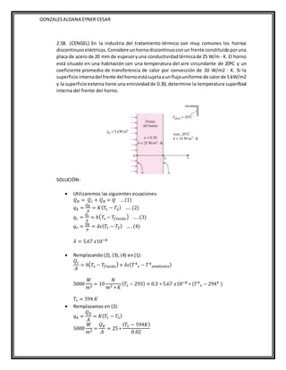 GONZALESALDANA EYNER CESAR
2.58. (CENGEL) En la industria del tratamiento térmico son muy comunes los hornos
discontinuoseléctricos.Considere unhornodiscontinuoconun frente constituidoporuna
placa de acero de 20 mm de espesoryuna conductividadtérmicade 25 W/m · K. El horno
está situado en una habitación con una temperatura del aire circundante de 20ºC y un
coeficiente promedio de transferencia de calor por convección de 10 W/m2 · K. Si la
superficie internadel frente del hornoestásujetaaunflujouniforme de calorde 5 kW/m2
y la superficie externa tiene una emisividadde 0.30, determine la temperatura superficial
interna del frente del horno.
SOLUCIÒN:
 Utilizaremos las siguientes ecuaciones:
𝑄𝐾 = 𝑄𝑐 + 𝑄𝑅 = 𝑄 …(1)
𝑞𝑘 =
𝑄𝐾
𝐴
= 𝐾(𝑇1 − 𝑇2) …. (2)
𝑞𝑐 =
𝑄𝑐
𝐴
= ℎ(𝑇𝑠 − 𝑇𝑓𝑙𝑢𝑖𝑑𝑜) … .(3)
𝑞𝑟 =
𝑄𝑅
𝐴
= 𝛿𝜀(𝑇1 − 𝑇2) …. (4)
𝛿 = 5.67 𝑥10−8
 Remplazando (2), (3), (4) en (1):
𝑄𝑐
𝐴
= ℎ(𝑇𝑠 − 𝑇𝑓𝑙𝑢𝑖𝑑𝑜) + 𝛿𝜀(𝑇4
𝑠 − 𝑇4
𝑎𝑚𝑏𝑖𝑒𝑛𝑡𝑒)
5000
𝑊
𝑚2 = 10
𝑁
𝑚2 ∗ 𝐾
(𝑇𝑠 − 293) + 0.3 ∗ 5.67 𝑥10−8 ∗ (𝑇4
𝑠 − 2944 )
𝑇𝑠 = 594 𝐾
 Remplazamos en (2):
𝑞𝑘 =
𝑄𝐾
𝐴
= 𝐾(𝑇1 − 𝑇2)
5000
𝑊
𝑚2 =
𝑄𝐾
𝐴
= 25 ∗
(𝑇1 − 594𝐾)
0.02
 