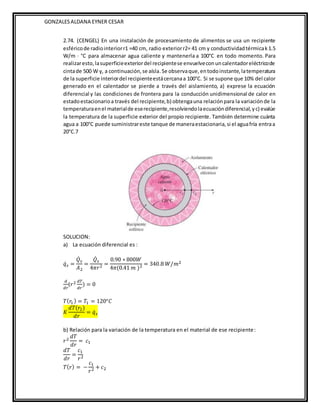 GONZALESALDANA EYNER CESAR
2.74. (CENGEL) En una instalación de procesamiento de alimentos se usa un recipiente
esféricode radiointeriorr1 =40 cm, radio exteriorr2= 41 cm y conductividadtérmicak1.5
W/m · °C para almacenar agua caliente y mantenerla a 100°C en todo momento. Para
realizaresto,lasuperficieexteriordel recipientese envuelveconuncalentadoreléctricode
cintade 500 W y, a continuación,se aísla.Se observaque,entodoinstante,latemperatura
de la superficie interiordel recipienteestácercanaa 100°C. Si se supone que 10% del calor
generado en el calentador se pierde a través del aislamiento, a) exprese la ecuación
diferencial y las condiciones de frontera para la conducción unidimensional de calor en
estadoestacionarioa través del recipiente,b) obtengauna relaciónpara la variaciónde la
temperaturaenel materialde eserecipiente,resolviendolaecuacióndiferencial,yc) evalúe
la temperatura de la superficie exterior del propio recipiente. También determine cuánta
agua a 100°C puede suministrareste tanque de maneraestacionaria,si el aguafría entraa
20°C.7
SOLUCION:
a) La ecuación diferencial es :
𝑞̇𝑠 =
𝑄̇𝑠
𝐴2
=
𝑄̇𝑠
4𝜋𝑟2 =
0.90 ∗ 800𝑊
4𝜋(0.41 𝑚 )2 = 340.8 𝑊/𝑚2
𝑑
𝑑𝑟
(𝑟2 𝑑𝑇
𝑑𝑟
) = 0
𝑇(𝑟
1) = 𝑇1 = 120°𝐶
𝐾
𝑑𝑇(𝑟2)
𝑑𝑟
= 𝑞̇𝑠
b) Relación para la variación de la temperatura en el material de ese recipiente:
𝑟2
𝑑𝑇
𝑑𝑟
= 𝑐1
𝑑𝑇
𝑑𝑟
=
𝑐1
𝑟2
𝑇(𝑟) = −
𝑐1
𝑟2 + 𝑐2
 