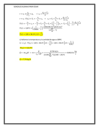 GONZALESALDANA EYNER CESAR
𝑟 = 𝑟2 : 𝑘
𝑐1
𝑟2
2
= 𝑞̇𝑠 → 𝑐1 =
𝑞̇𝑠 ∗ 𝑟2
2
𝑘
𝑟 = 𝑟
1 : 𝑇(𝑟
1 ) = 𝑇1 = −
𝑐1
𝑟
1
+ 𝑐2 → 𝑐2 = 𝑇1 +
𝑐1
𝑟
1
= 𝑇1 +
𝑞̇𝑠 ∗ 𝑟2
2
𝑘 ∗ 𝑟
1
𝑇(𝑟) = −
𝑐1
𝑟
+ 𝑐2 = −
𝑐1
𝑟
+ 𝑇1 +
𝑐1
𝑟
1
= 𝑇1 + (
1
𝑟
1
−
1
𝑟
)𝑐1 = 𝑇1 + (
1
𝑟
1
−
1
𝑟
)
𝑞̇𝑠 ∗ 𝑟2
2
𝑘
𝑇(𝑟) = 120°𝐶 + (
1
0.40𝑚
−
1
𝑟
)
(340.8 𝑊/𝑚2)(0.41 𝑚)2
1.5
𝑊
𝑚
∗ °𝐶
𝑇(𝑟) = 120 + 38.19 ( 2.5 −
1
𝑟
)
c) Hallamos la temperatura y la cantidad de agua a 100ºC:
(𝑟 = 𝑟2 ): 𝑇(𝑟2) = 120 + 38.19 (2.5 −
1
𝑟2
) = 120 + 38.19 (2.5 −
1
0.41
)
𝑇(𝑟2) = 122.3°𝐶
𝑄̇ = 𝑚
̇ 𝑐𝑝∆𝑇 → 𝑚
̇ =
𝑄̇
𝑐𝑝 ∗ ∆𝑇
=
0.720 𝑘𝐽/𝑠
(4.185
𝑘𝐽
𝑘𝑔
.℃)(100 − 20)℃
= 0.002151
𝑘𝑔
𝑠
𝑄̇ = 7.74 𝑘𝑔/ℎ
 