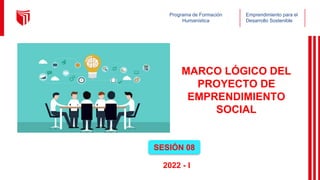 Emprendimiento para el
Desarrollo Sostenible
Programa de Formación
Humanística
MARCO LÓGICO DEL
PROYECTO DE
EMPRENDIMIENTO
SOCIAL
SESIÓN 08
2022 - I
 