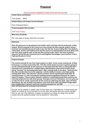 Proposal
1
DELETE SUPPORT COMMENTS IN RED AFTER WRITING SECTION
Centre Name and Number:
York College 48357
Student Name and Unique Learner Number:
Flynn Westwood Bryant.
Project proposal title and date:
FMP Horror Project
Main area of activity:
The main areas of activity will be film and audio.
Rationale:
Over the past year I’ve developed a lot of skills which will help with the production of this
project. Similar projects to the current one may include the foley sounds project where I
went out and recorded pieces of audio to go over the top of pre-existing film. The ability to
make shots well lit, well angled and to set the camera up appropriately will all be skills I will
use from prior projects such as the key film and the music video. The most important
however will be the use of premier pro to edit together the footage I have and turn it into a
high-quality piece of work
Project Concept:
The overall concept for my Final major project is a short horror movie making use of foley
techniques in certain areas of the film. This film will be based around 2 explorers going to
an old, abandoned house to find clues on an old myth about the town. In doing this the 2
characters are confronted by a masked figure defending the clues which leads to them
being “haunted” for the foreseeable future. After making drafts to the story, I believed that
this idea was the best due to the suspense and the ability to create a very high quality
looking short films. The research I need to conduct will be regarding the best shots for
creating tension in a film meaning the watches remains engaged and scared for what’s
about to happen. I found a good research method is watching premade films made by not
only big companies but also small groups of people and even individuals as it can give you
an idea of how to create a good tone for the movie by observing the shots used, the foley
techniques, the use of props and costume and much more. With all of these things taken
into consideration I believe I will have a solid end product for my FMP.
How will the project be evaluated and reviewed:
My work will be reviewed in several ways by both peers and I. Self-reflection is import during this
project as it allows for me to look back on my own work and decide which bits can be improved
from my own eye. Peer reflection is equally as important as it allows for things that I wouldn’t
usually see to be spotted by people such as teachers or classmates.
 