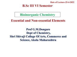 Prof G.M.Dongare
Dept of Chemistry,
Shri Shivaji College Of Arts, Commerce and
Science, Akola Maharashtra
Bioinorganic Chemistry
Essential and Non-essential Elements
B.Sc III VI Semester
Date of Lecture-25-4-2022
 