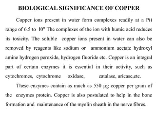 Copper ions present in water form complexes readily at a PH
range of 6.5 to I0" The complexes of the ion with humic acid reduces
its toxicity. The soluble copper ions present in water can also be
removed by reagents like sodium or ammonium acetate hydroxyl
amine hydrogen peroxide, hydrogen fluoride etc. Copper is an integral
part of certain enzymes it is essential in their activity, such as
cytochromes, cytochrome oxidase, catalase, uricase,etc.
These enzymes contain as much as 550 µg copper per gram of
the enzymes protein. Copper is also postulated to help in the bone
formation and maintenance of the myelin sheath in the nerve fibres.
BIOLOGICAL SIGNIFICANCE OF COPPER
 
