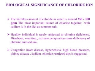 BIOLOGICAL SIGNIFICANCE OF CHLORIDE ION
 The harmless amount of chloride in water is around 250 - 300
ppm The most important source of chlorine together with
sodium is in the diet as common salt.
 Healthy individual is rarely subjected to chlorine deficiency.
Diarrhoea, vomiting , extreme perspiration cause deficiency of
chlorine and sodium .
 Congestive heart disease, hypertensive high blood pressure,
kidney disease , sodium ,chloride restricted diet is suggested.
 