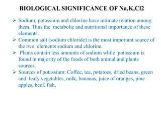 BIOLOGICAL SIGNIFICANCE OF Na,K,Cl2
 Sodium, potassium and chlorine have intimate relation among
them. Thus the metabolic and nutritional importance of these
elements.
 Common salt (sodium chloride) is the most important source of
the two elements sodium and chlorine.
 Plants contain less amounts of sodium while potassium is
found in majority of the foods of both animal and plants
sources.
 Sources of potassium: Coffee, tea, potatoes, dried beans, green
and leafy vegetables, milk, bananas, juice of oranges, pine
apples, beef, fish,
 