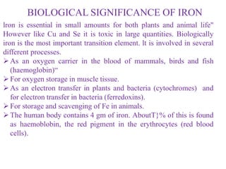 BIOLOGICAL SIGNIFICANCE OF IRON
lron is essential in small amounts for both plants and animal life"
However like Cu and Se it is toxic in large quantities. Biologically
iron is the most important transition element. lt is involved in several
different processes.
As an oxygen carrier in the blood of mammals, birds and fish
(haemoglobin)“
For oxygen storage in muscle tissue.
As an electron transfer in plants and bacteria (cytochromes) and
for electron transfer in bacteria (ferredoxins).
For storage and scavenging of Fe in animals.
The human body contains 4 gm of iron. AboutT}% of this is found
as haemoblobin, the red pigment in the erythrocytes (red blood
cells).
 